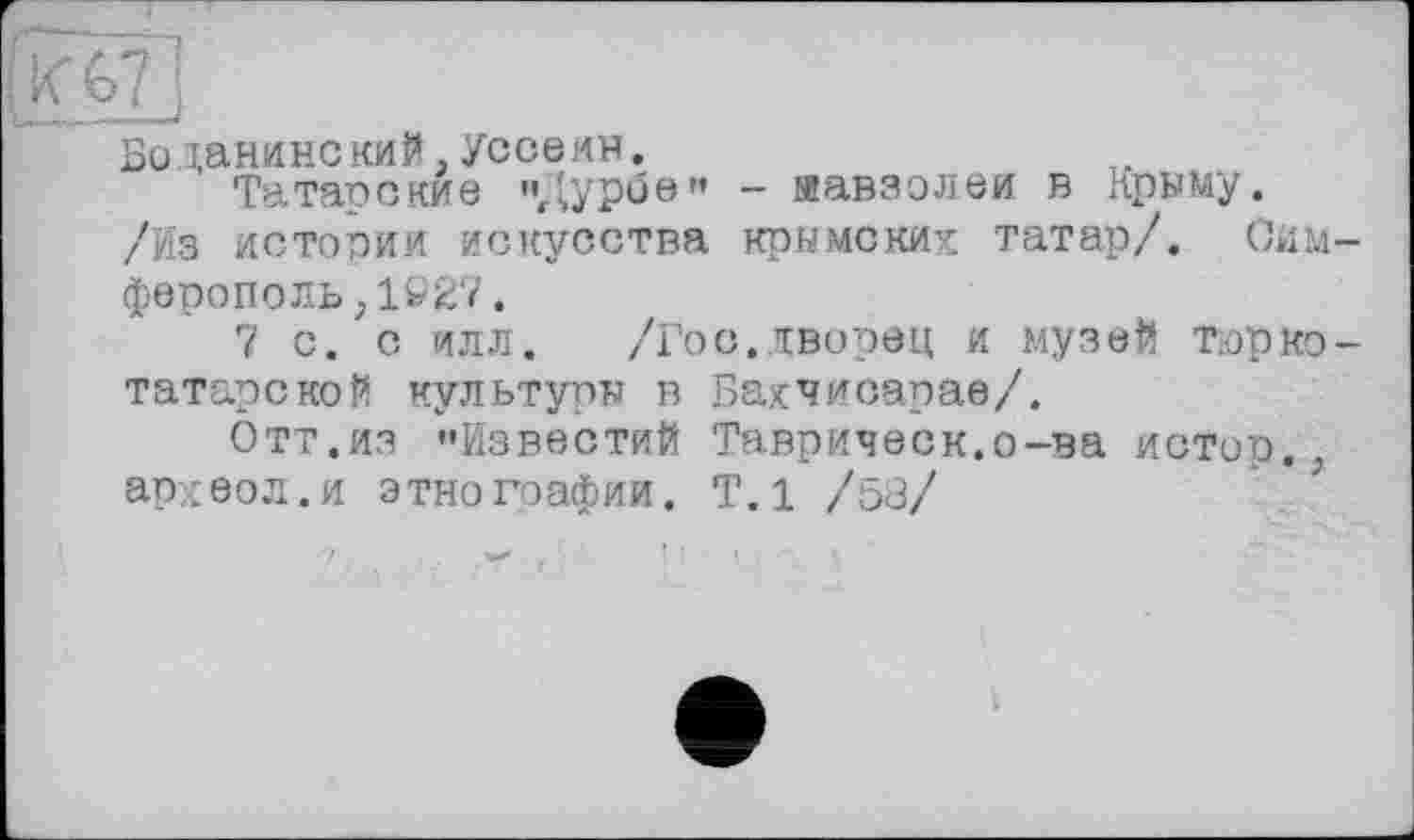 ﻿Боданинокий,Уссеин.
Татарские ",'урое" - яавзолеи в Крыму. /Из истории искусства крымских татар/. Сим ферополь,1927.
7 с. с илл.	/Гос.дворец и музей тюрко
татарской культуры в Бахчисарае/.
Отт.из "Известий Таврическ.о-ва истор. археол.и этнографии. Т.1 /53/